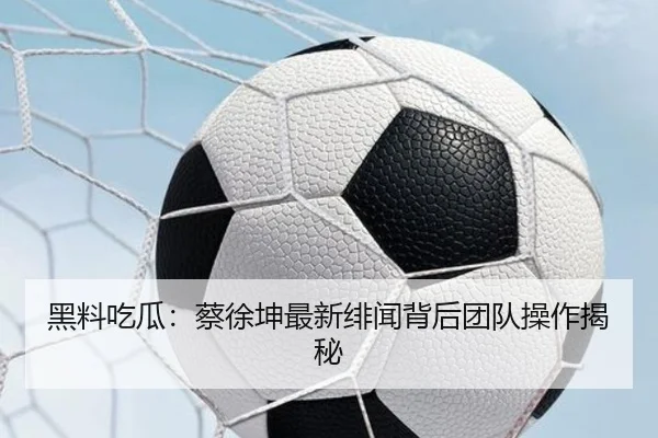 黑料吃瓜：蔡徐坤最新绯闻背后团队操作揭秘