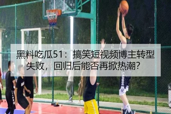 黑料吃瓜51：搞笑短视频博主转型失败，回归后能否再掀热潮？